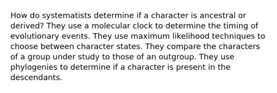 How do systematists determine if a character is ancestral or derived? They use a molecular clock to determine the timing of evolutionary events. They use maximum likelihood techniques to choose between character states. They compare the characters of a group under study to those of an outgroup. They use phylogenies to determine if a character is present in the descendants.