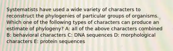 Systematists have used a wide variety of characters to reconstruct the phylogenies of particular groups of organisms. Which one of the following types of characters can produce an estimate of phylogeny? A: all of the above characters combined B: behavioral characters C: DNA sequences D: morphological characters E: protein sequences