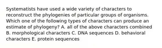 Systematists have used a wide variety of characters to reconstruct the phylogenies of particular groups of organisms. Which one of the following types of characters can produce an estimate of phylogeny? A. all of the above characters combined B. morphological characters C. DNA sequences D. behavioral characters E. protein sequences