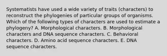 Systematists have used a wide variety of traits (characters) to reconstruct the phylogenies of particular groups of organisms. Which of the following types of characters are used to estimate a phylogeny? A. Morphological characters. B. Morphological characters and DNA sequence characters. C. Behavioral characters. D. Amino acid sequence characters. E. DNA sequence characters.