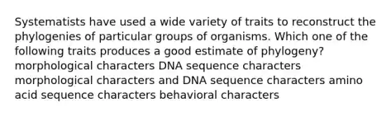 Systematists have used a wide variety of traits to reconstruct the phylogenies of particular groups of organisms. Which one of the following traits produces a good estimate of phylogeny? morphological characters DNA sequence characters morphological characters and DNA sequence characters amino acid sequence characters behavioral characters