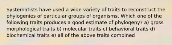 Systematists have used a wide variety of traits to reconstruct the phylogenies of particular groups of organisms. Which one of the following traits produces a good estimate of phylogeny? a) gross morphological traits b) molecular traits c) behavioral traits d) biochemical traits e) all of the above traits combined