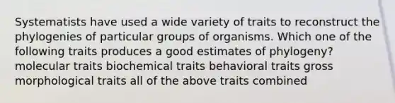 Systematists have used a wide variety of traits to reconstruct the phylogenies of particular groups of organisms. Which one of the following traits produces a good estimates of phylogeny? molecular traits biochemical traits behavioral traits gross morphological traits all of the above traits combined