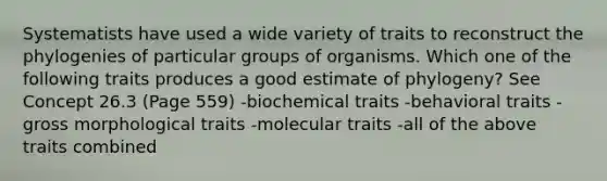 Systematists have used a wide variety of traits to reconstruct the phylogenies of particular groups of organisms. Which one of the following traits produces a good estimate of phylogeny? See Concept 26.3 (Page 559) -biochemical traits -behavioral traits -gross morphological traits -molecular traits -all of the above traits combined