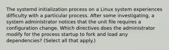 The systemd initialization process on a Linux system experiences difficulty with a particular process. After some investigating, a system administrator notices that the unit file requires a configuration change. Which directives does the administrator modify for the process startup to fork and load any dependencies? (Select all that apply.)