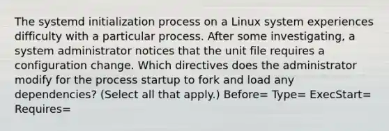 The systemd initialization process on a Linux system experiences difficulty with a particular process. After some investigating, a system administrator notices that the unit file requires a configuration change. Which directives does the administrator modify for the process startup to fork and load any dependencies? (Select all that apply.) Before= Type= ExecStart= Requires=