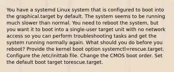 You have a systemd Linux system that is configured to boot into the graphical.target by default. The system seems to be running much slower than normal. You need to reboot the system, but you want it to boot into a single-user target unit with no network access so you can perform troubleshooting tasks and get the system running normally again. What should you do before you reboot? Provide the kernel boot option systemctl=rescue.target. Configure the /etc/inittab file. Change the CMOS boot order. Set the default boot target torescue.target.