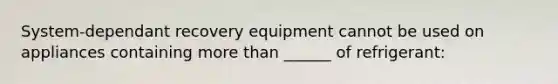 System-dependant recovery equipment cannot be used on appliances containing more than ______ of refrigerant: