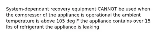 System-dependant recovery equipment CANNOT be used when the compressor of the appliance is operational the ambient temperature is above 105 deg F the appliance contains over 15 lbs of refrigerant the appliance is leaking