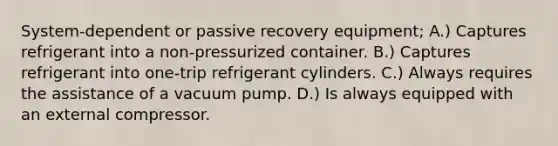 System-dependent or passive recovery equipment; A.) Captures refrigerant into a non-pressurized container. B.) Captures refrigerant into one-trip refrigerant cylinders. C.) Always requires the assistance of a vacuum pump. D.) Is always equipped with an external compressor.