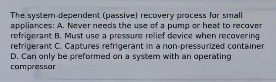 The system-dependent (passive) recovery process for small appliances: A. Never needs the use of a pump or heat to recover refrigerant B. Must use a pressure relief device when recovering refrigerant C. Captures refrigerant in a non-pressurized container D. Can only be preformed on a system with an operating compressor