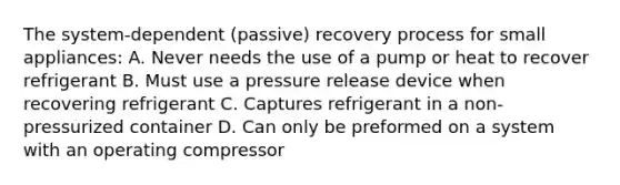 The system-dependent (passive) recovery process for small appliances: A. Never needs the use of a pump or heat to recover refrigerant B. Must use a pressure release device when recovering refrigerant C. Captures refrigerant in a non-pressurized container D. Can only be preformed on a system with an operating compressor