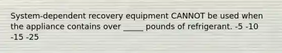 System-dependent recovery equipment CANNOT be used when the appliance contains over _____ pounds of refrigerant. -5 -10 -15 -25