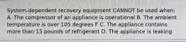 System-dependent recovery equipment CANNOT be used when: A. The compressor of an appliance is operational B. The ambient temperature is over 105 degrees F C. The appliance contains more than 15 pounds of refrigerant D. The appliance is leaking