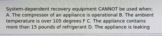 System-dependent recovery equipment CANNOT be used when: A. The compressor of an appliance is operational B. The ambient temperature is over 105 degrees F C. The appliance contains more than 15 pounds of refrigerant D. The appliance is leaking