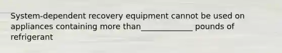 System-dependent recovery equipment cannot be used on appliances containing more than_____________ pounds of refrigerant