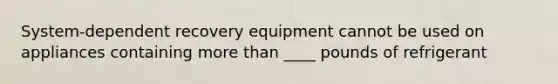 System-dependent recovery equipment cannot be used on appliances containing more than ____ pounds of refrigerant