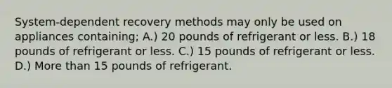 System-dependent recovery methods may only be used on appliances containing; A.) 20 pounds of refrigerant or less. B.) 18 pounds of refrigerant or less. C.) 15 pounds of refrigerant or less. D.) More than 15 pounds of refrigerant.