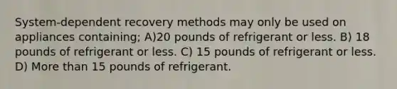 System-dependent recovery methods may only be used on appliances containing; A)20 pounds of refrigerant or less. B) 18 pounds of refrigerant or less. C) 15 pounds of refrigerant or less. D) More than 15 pounds of refrigerant.