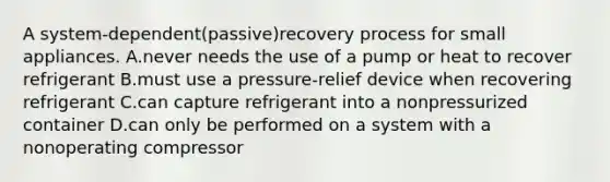 A system-dependent(passive)recovery process for small appliances. A.never needs the use of a pump or heat to recover refrigerant B.must use a pressure-relief device when recovering refrigerant C.can capture refrigerant into a nonpressurized container D.can only be performed on a system with a nonoperating compressor