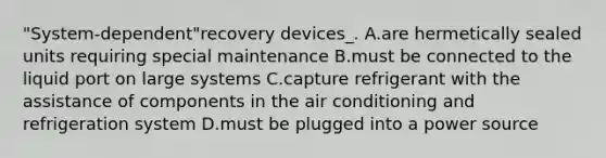 "System-dependent"recovery devices_. A.are hermetically sealed units requiring special maintenance B.must be connected to the liquid port on large systems C.capture refrigerant with the assistance of components in the air conditioning and refrigeration system D.must be plugged into a power source