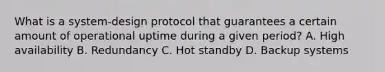 What is a system-design protocol that guarantees a certain amount of operational uptime during a given period? A. High availability B. Redundancy C. Hot standby D. Backup systems