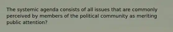 The systemic agenda consists of all issues that are commonly perceived by members of the political community as meriting public attention?