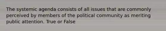 The systemic agenda consists of all issues that are commonly perceived by members of the political community as meriting public attention. True or False