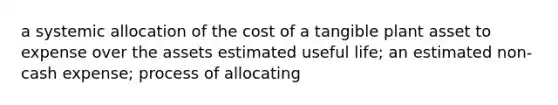 a systemic allocation of the cost of a tangible plant asset to expense over the assets estimated useful life; an estimated non-cash expense; process of allocating