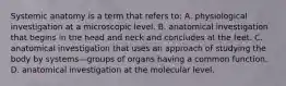 Systemic anatomy is a term that refers to: A. physiological investigation at a microscopic level. B. anatomical investigation that begins in the head and neck and concludes at the feet. C. anatomical investigation that uses an approach of studying the body by systems—groups of organs having a common function. D. anatomical investigation at the molecular level.