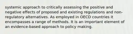 systemic approach to critically assessing the positive and negative effects of proposed and existing regulations and non-regulatory alternatives. As employed in OECD countries it encompasses a range of methods. It is an important element of an evidence-based approach to policy making.