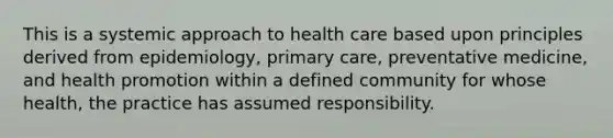 This is a systemic approach to health care based upon principles derived from epidemiology, primary care, preventative medicine, and health promotion within a defined community for whose health, the practice has assumed responsibility.