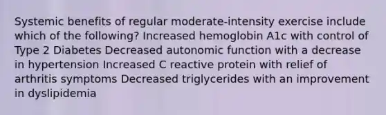 Systemic benefits of regular moderate-intensity exercise include which of the following? Increased hemoglobin A1c with control of Type 2 Diabetes Decreased autonomic function with a decrease in hypertension Increased C reactive protein with relief of arthritis symptoms Decreased triglycerides with an improvement in dyslipidemia