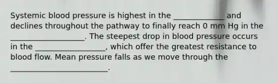 Systemic blood pressure is highest in the _____________ and declines throughout the pathway to finally reach 0 mm Hg in the ___________________. The steepest drop in blood pressure occurs in the __________________, which offer the greatest resistance to blood flow. Mean pressure falls as we move through the _________________________.