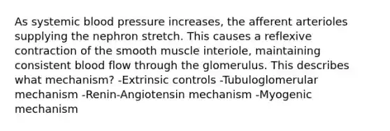 As systemic <a href='https://www.questionai.com/knowledge/kD0HacyPBr-blood-pressure' class='anchor-knowledge'>blood pressure</a> increases, the afferent arterioles supplying the nephron stretch. This causes a reflexive contraction of the smooth muscle interiole, maintaining consistent blood flow through the glomerulus. This describes what mechanism? -Extrinsic controls -Tubuloglomerular mechanism -Renin-Angiotensin mechanism -Myogenic mechanism