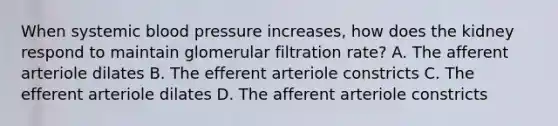 When systemic blood pressure increases, how does the kidney respond to maintain glomerular filtration rate? A. The afferent arteriole dilates B. The efferent arteriole constricts C. The efferent arteriole dilates D. The afferent arteriole constricts