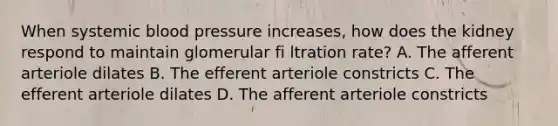 When systemic <a href='https://www.questionai.com/knowledge/kD0HacyPBr-blood-pressure' class='anchor-knowledge'>blood pressure</a> increases, how does the kidney respond to maintain glomerular fi ltration rate? A. The afferent arteriole dilates B. The efferent arteriole constricts C. The efferent arteriole dilates D. The afferent arteriole constricts