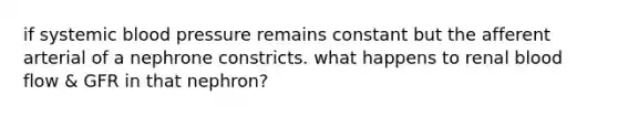 if systemic <a href='https://www.questionai.com/knowledge/kD0HacyPBr-blood-pressure' class='anchor-knowledge'>blood pressure</a> remains constant but the afferent arterial of a nephrone constricts. what happens to renal blood flow & GFR in that nephron?