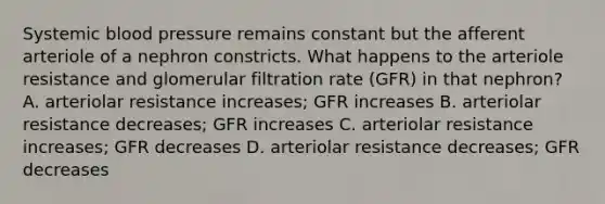 Systemic blood pressure remains constant but the afferent arteriole of a nephron constricts. What happens to the arteriole resistance and glomerular filtration rate (GFR) in that nephron? A. arteriolar resistance increases; GFR increases B. arteriolar resistance decreases; GFR increases C. arteriolar resistance increases; GFR decreases D. arteriolar resistance decreases; GFR decreases