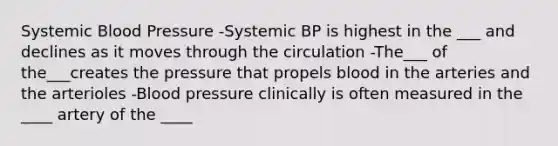 Systemic Blood Pressure -Systemic BP is highest in the ___ and declines as it moves through the circulation -The___ of the___creates the pressure that propels blood in the arteries and the arterioles -Blood pressure clinically is often measured in the ____ artery of the ____