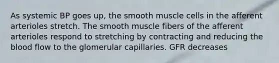 As systemic BP goes up, the smooth muscle cells in the afferent arterioles stretch. The smooth muscle fibers of the afferent arterioles respond to stretching by contracting and reducing the blood flow to the glomerular capillaries. GFR decreases