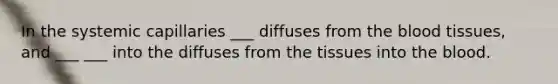 In the systemic capillaries ___ diffuses from the blood tissues, and ___ ___ into the diffuses from the tissues into the blood.