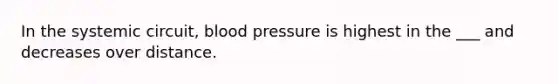 In the systemic circuit, blood pressure is highest in the ___ and decreases over distance.