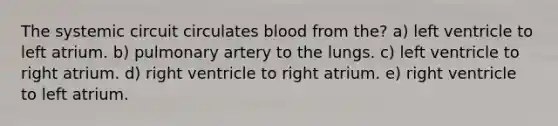 The systemic circuit circulates blood from the? a) left ventricle to left atrium. b) pulmonary artery to the lungs. c) left ventricle to right atrium. d) right ventricle to right atrium. e) right ventricle to left atrium.