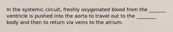 In the systemic circuit, freshly oxygenated blood from the _______ ventricle is pushed into the aorta to travel out to the ________ body and then to return via veins to the atrium.