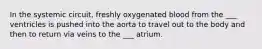 In the systemic circuit, freshly oxygenated blood from the ___ ventricles is pushed into the aorta to travel out to the body and then to return via veins to the ___ atrium.