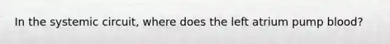 In the systemic circuit, where does the left atrium pump blood?