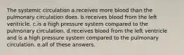 The systemic circulation a.receives more blood than the pulmonary circulation does. b.receives blood from the left ventricle. c.is a high pressure system compared to the pulmonary circulation. d.receives blood from the left ventricle and is a high pressure system compared to the pulmonary circulation. e.all of these answers.