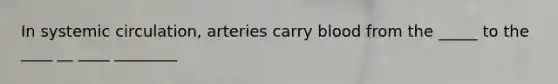 In systemic circulation, arteries carry blood from the _____ to the ____ __ ____ ________