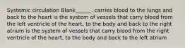 Systemic circulation Blank______. carries blood to the lungs and back to the heart is the system of vessels that carry blood from the left ventricle of the heart, to the body and back to the right atrium is the system of vessels that carry blood from the right ventricle of the heart, to the body and back to the left atrium